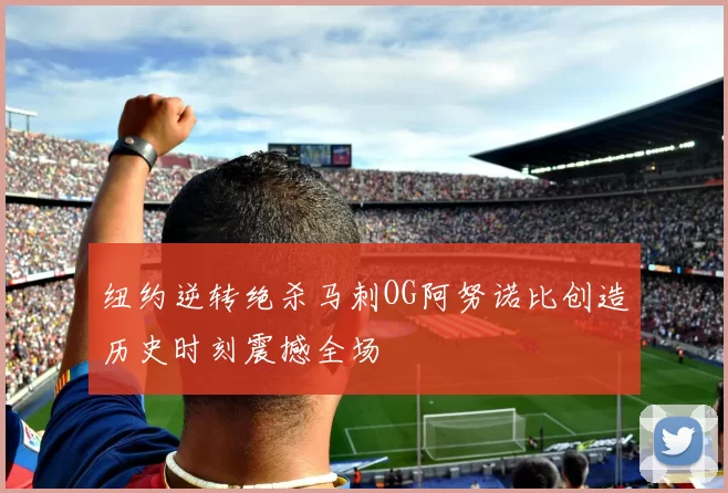 纽约逆转绝杀马刺OG阿努诺比创造历史时刻震撼全场