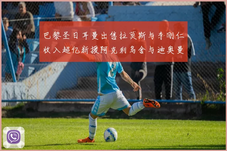 巴黎圣日耳曼出售拉莫斯与李刚仁收入超亿新援阿克利乌舍与迪奥曼德即将加盟