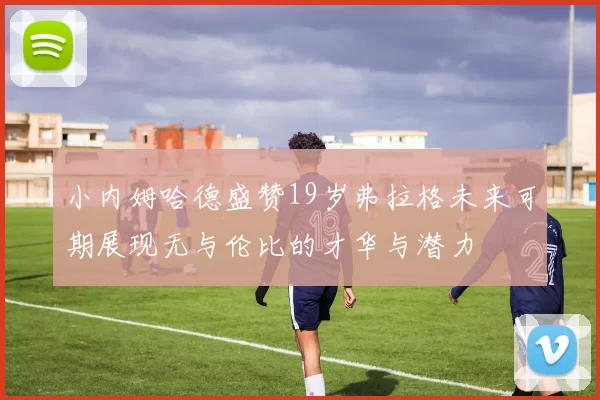 小内姆哈德盛赞19岁弗拉格未来可期展现无与伦比的才华与潜力