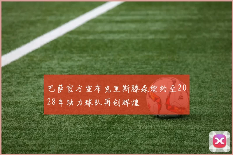 巴萨官方宣布克里斯滕森续约至2028年助力球队再创辉煌