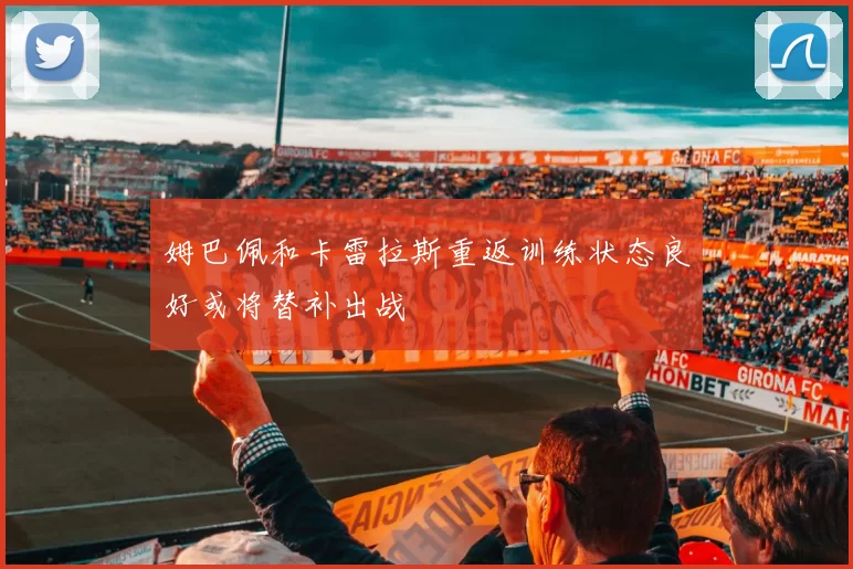 姆巴佩和卡雷拉斯重返训练状态良好或将替补出战