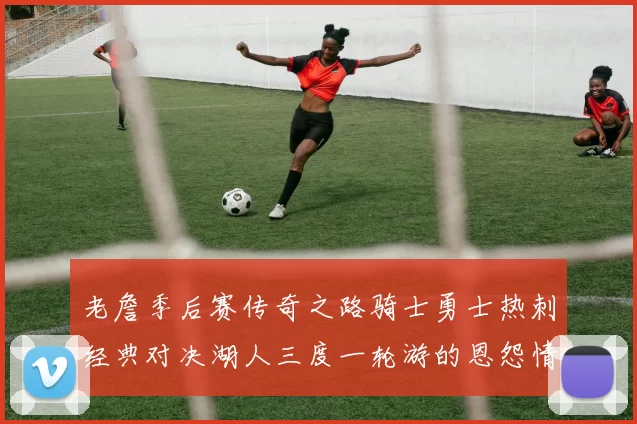 老詹季后赛传奇之路骑士勇士热刺经典对决湖人三度一轮游的恩怨情仇