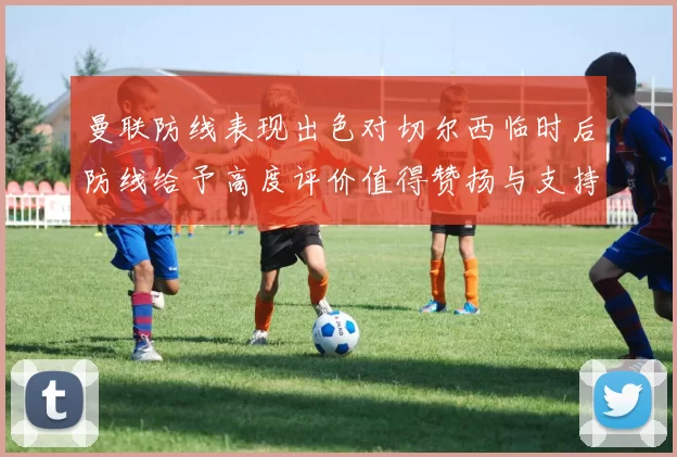曼联防线表现出色对切尔西临时后防线给予高度评价值得赞扬与支持