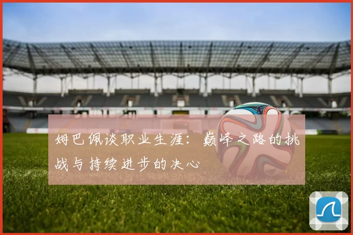 姆巴佩谈职业生涯：巅峰之路的挑战与持续进步的决心
