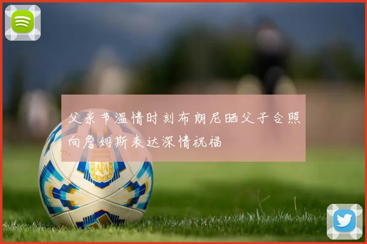父亲节温情时刻布朗尼晒父子合照向詹姆斯表达深情祝福