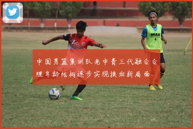 中国男篮集训队老中青三代融合合理年龄结构逐步实现换血新局面