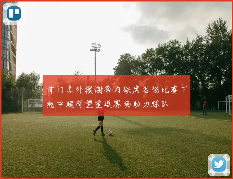 津门虎外援谢蒂内缺席客场比赛下轮中超有望重返赛场助力球队