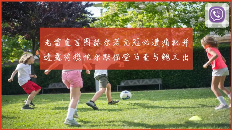老雷直言图赫尔若无冠必遭痛批并透露将携帕尔默福登马奎与鲍文出战