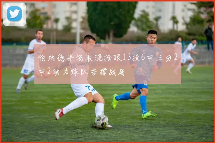 伦纳德半场表现抢眼13投6中三分2中2助力球队苦撑战局