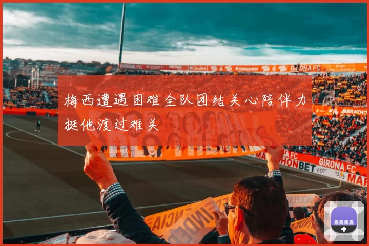 梅西遭遇困难全队团结关心陪伴力挺他渡过难关