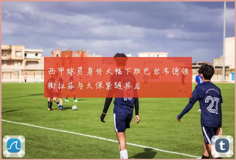 西甲球员身价大幅下跌巴尔韦德领衔拉菲与久保紧随其后