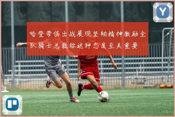 哈登带伤出战展现坚韧精神激励全队骑士总裁称这种态度至关重要