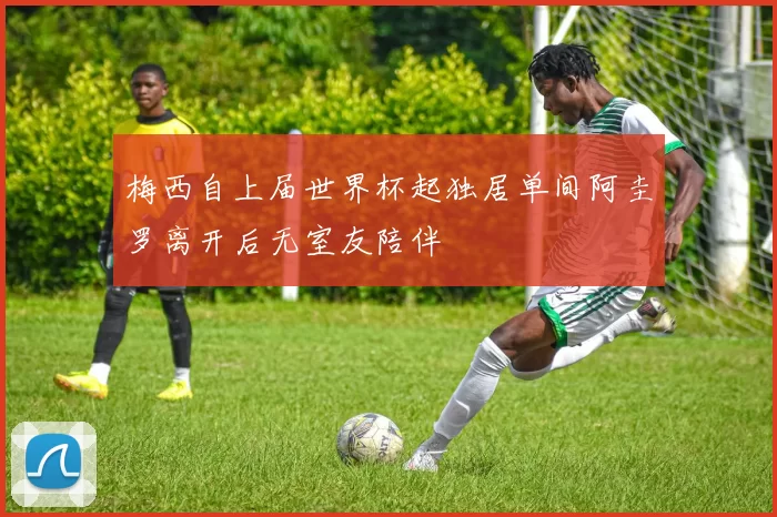 梅西自上届世界杯起独居单间阿圭罗离开后无室友陪伴