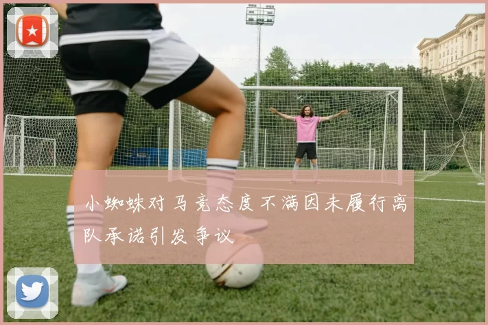 小蜘蛛对马竞态度不满因未履行离队承诺引发争议