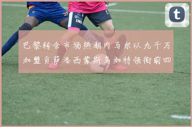巴黎转会市场热潮内马尔以九千万加盟贡萨洛西蒙斯乌加特领衔前四