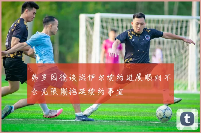 弗罗因德谈诺伊尔续约进展顺利不会无限期拖延续约事宜