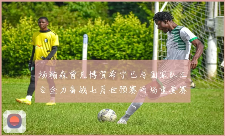 杨瀚森曾凡博贺希宁已与国家队汇合全力备战七月世预赛两场重要赛事
