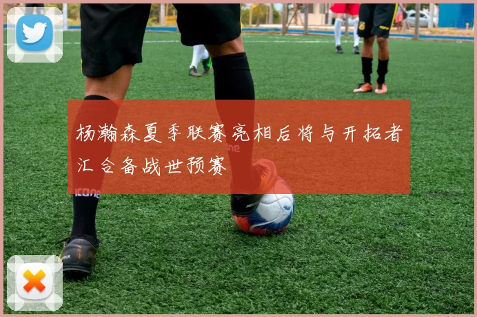 杨瀚森夏季联赛亮相后将与开拓者汇合备战世预赛