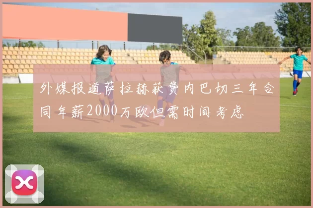 外媒报道萨拉赫获费内巴切三年合同年薪2000万欧但需时间考虑