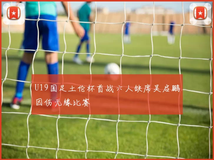 U19国足土伦杯首战六人缺席吴启鹏因伤无缘比赛