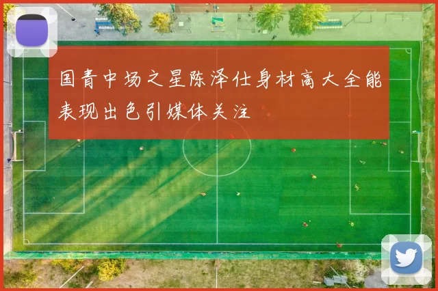 国青中场之星陈泽仕身材高大全能表现出色引媒体关注