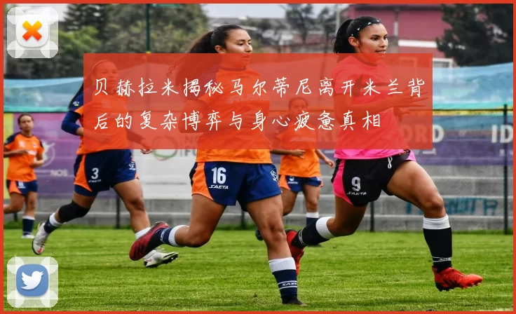 贝赫拉米揭秘马尔蒂尼离开米兰背后的复杂博弈与身心疲惫真相