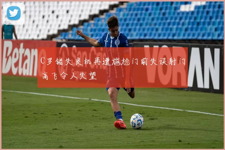 C罗错失良机再遭尴尬门前失误射门高飞令人失望