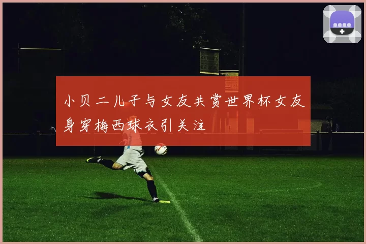 小贝二儿子与女友共赏世界杯女友身穿梅西球衣引关注