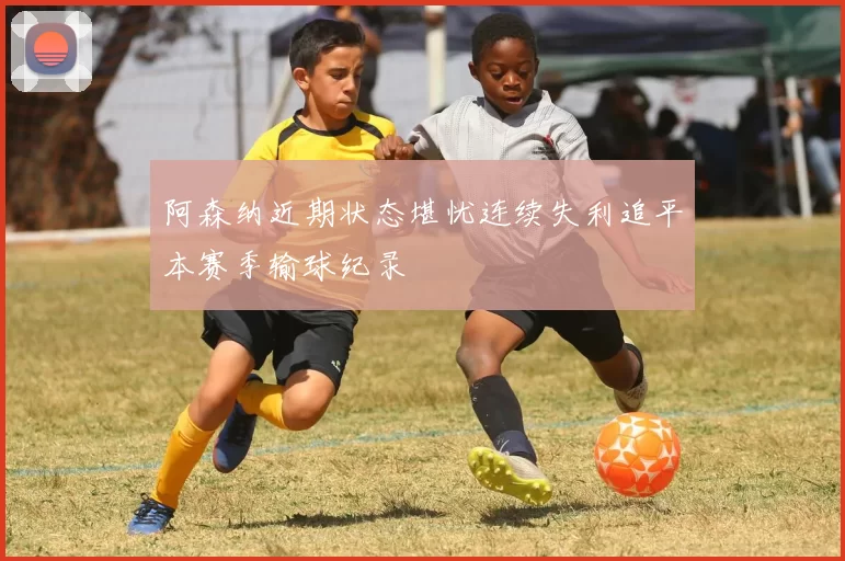 阿森纳近期状态堪忧连续失利追平本赛季输球纪录