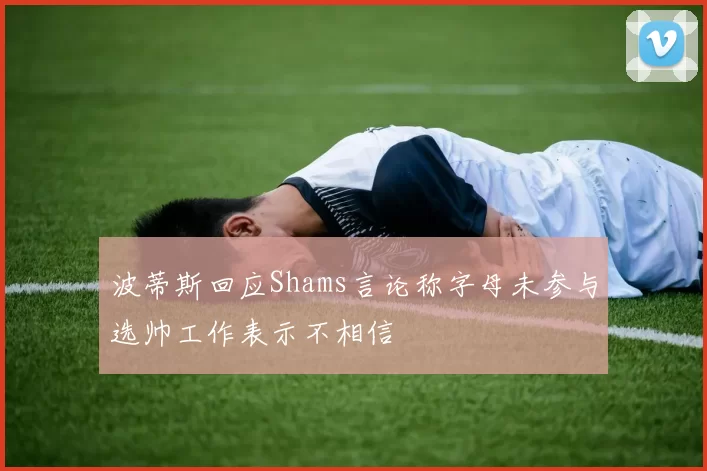 波蒂斯回应Shams言论称字母未参与选帅工作表示不相信