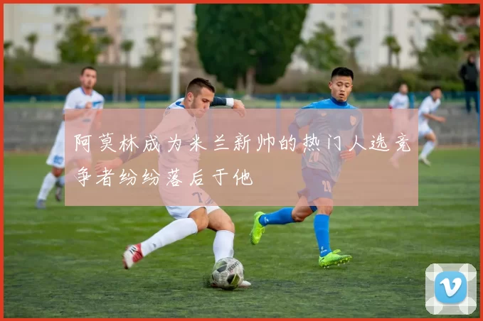 阿莫林成为米兰新帅的热门人选竞争者纷纷落后于他