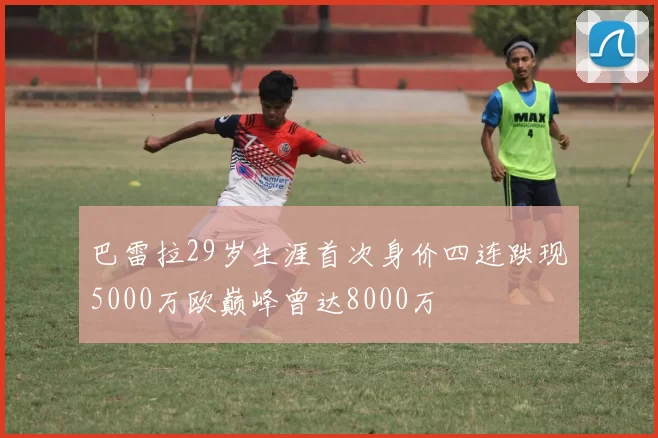 巴雷拉29岁生涯首次身价四连跌现5000万欧巅峰曾达8000万