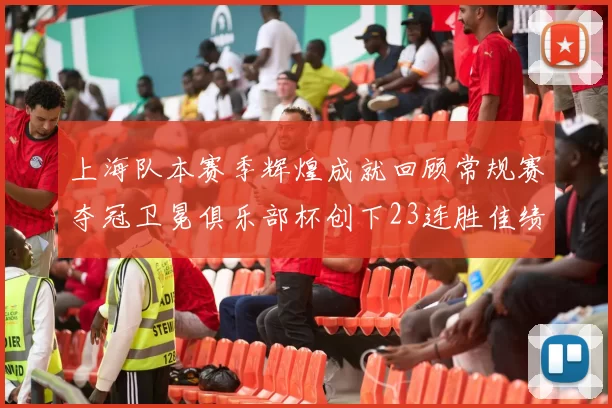 上海队本赛季辉煌成就回顾常规赛夺冠卫冕俱乐部杯创下23连胜佳绩