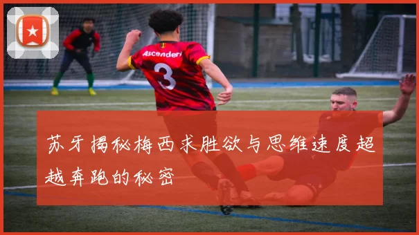 苏牙揭秘梅西求胜欲与思维速度超越奔跑的秘密