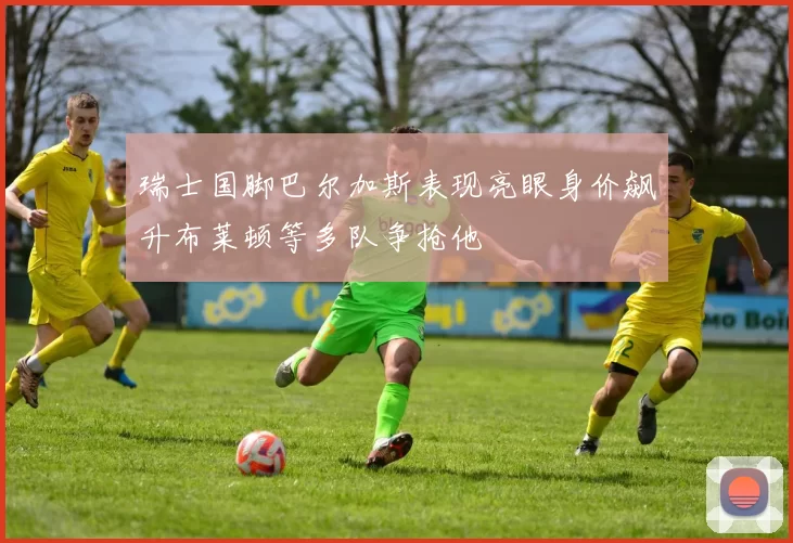瑞士国脚巴尔加斯表现亮眼身价飙升布莱顿等多队争抢他