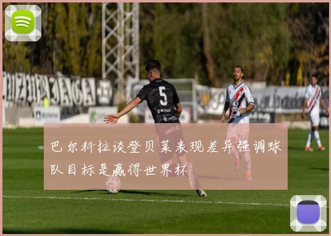巴尔科拉谈登贝莱表现差异强调球队目标是赢得世界杯