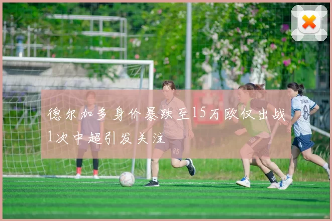 德尔加多身价暴跌至15万欧仅出战1次中超引发关注