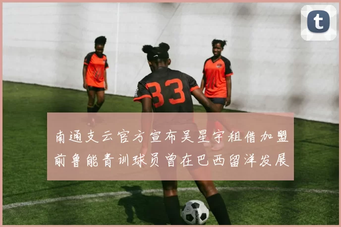 南通支云官方宣布吴星宇租借加盟前鲁能青训球员曾在巴西留洋发展